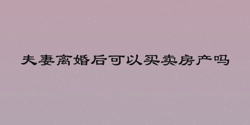 夫妻离婚后可以买卖房产吗