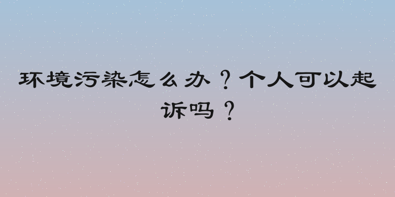 环境污染怎么办？个人可以起诉吗？