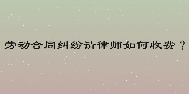 劳动合同纠纷请律师如何收费？