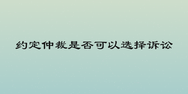 约定仲裁是否可以选择诉讼