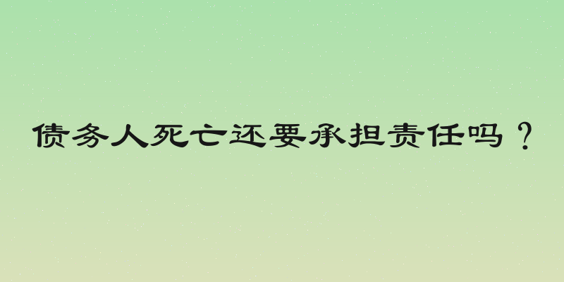 债务人死亡还要承担责任吗？