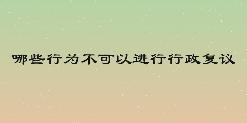 哪些行为不可以进行行政复议