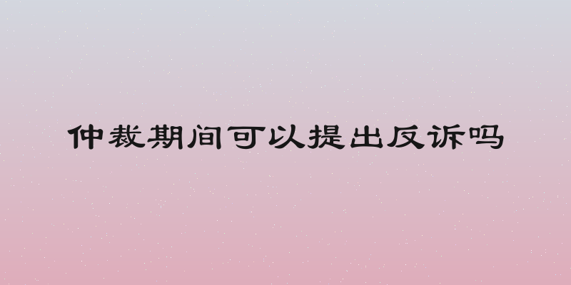 仲裁期间可以提出反诉吗