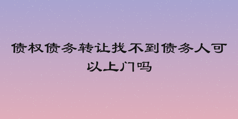 债权债务转让找不到债务人可以上门吗