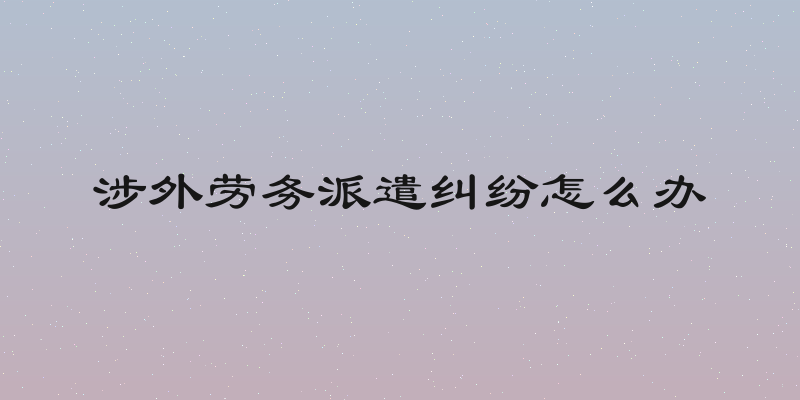 涉外劳务派遣纠纷怎么办