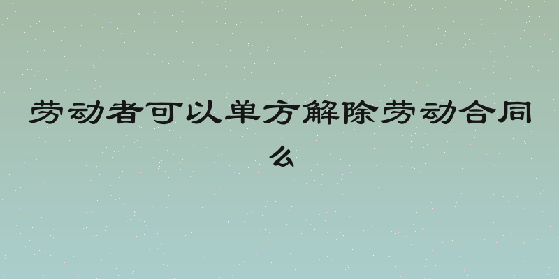 劳动者可以单方解除劳动合同么