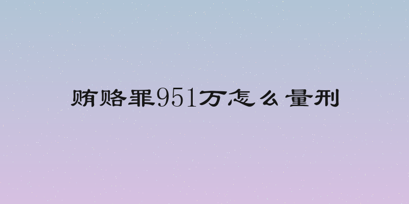 贿赂罪951万怎么量刑