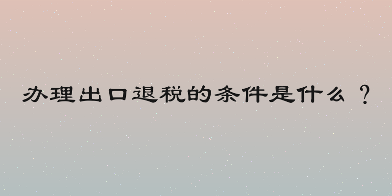 办理出口退税的条件是什么？