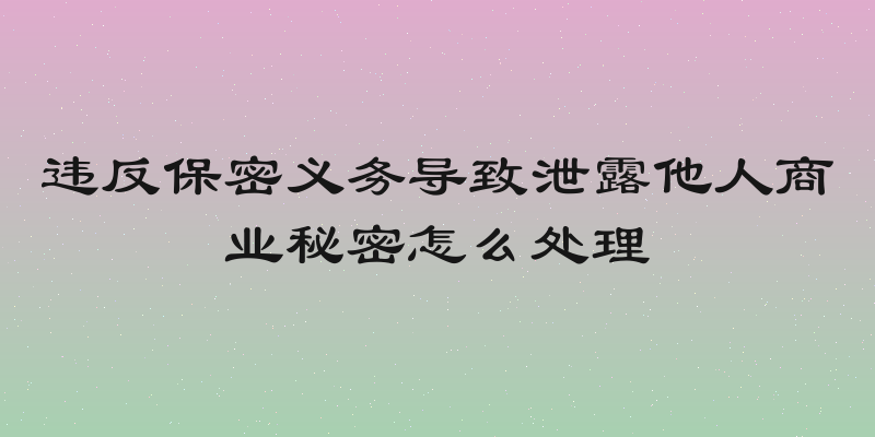 违反保密义务导致泄露他人商业秘密怎么处理