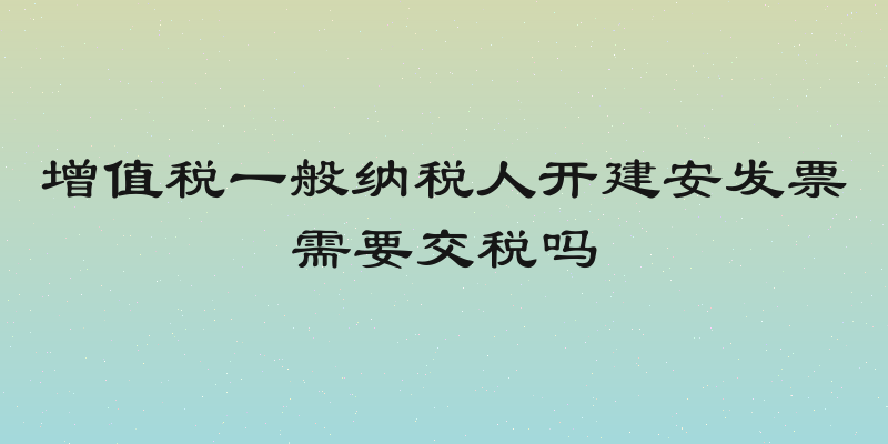 增值税一般纳税人开建安发票需要交税吗