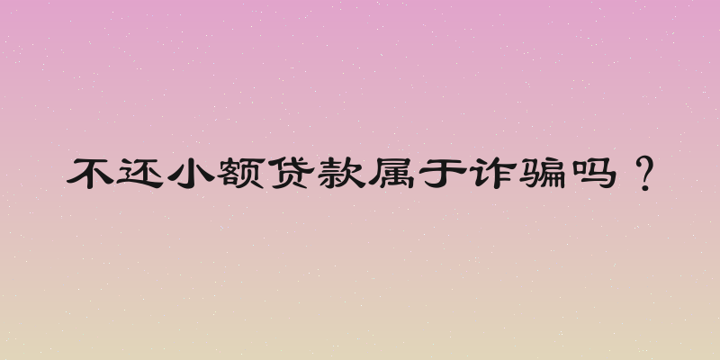 不还小额贷款属于诈骗吗？