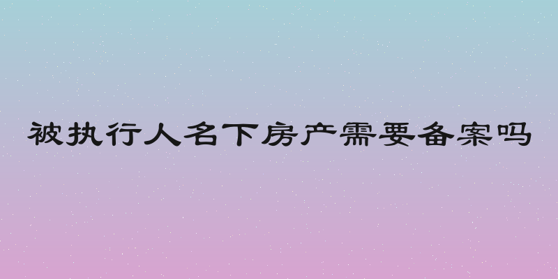 被执行人名下房产需要备案吗