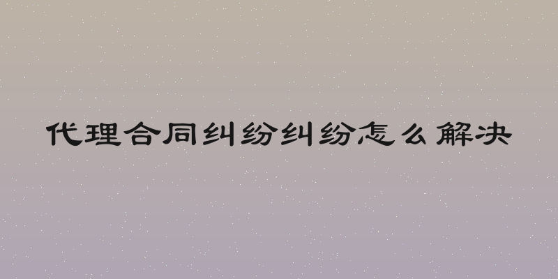 代理合同纠纷纠纷怎么解决