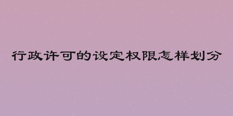 行政许可的设定权限怎样划分