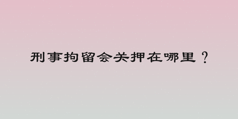 刑事拘留会关押在哪里？