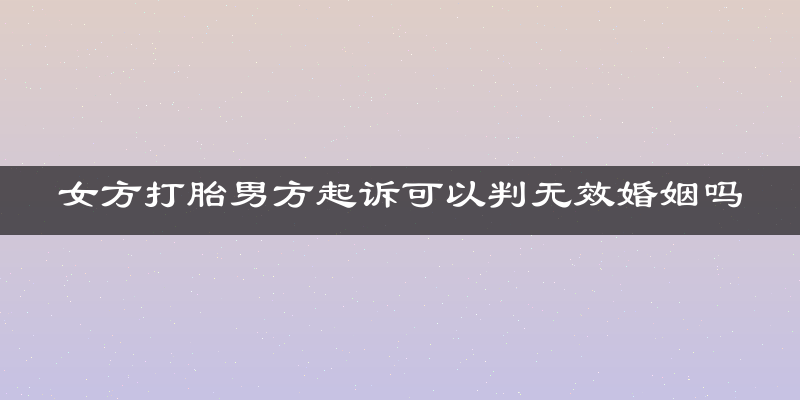 女方打胎男方起诉可以判无效婚姻吗