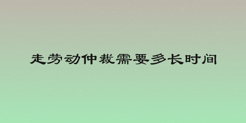 走劳动仲裁需要多长时间