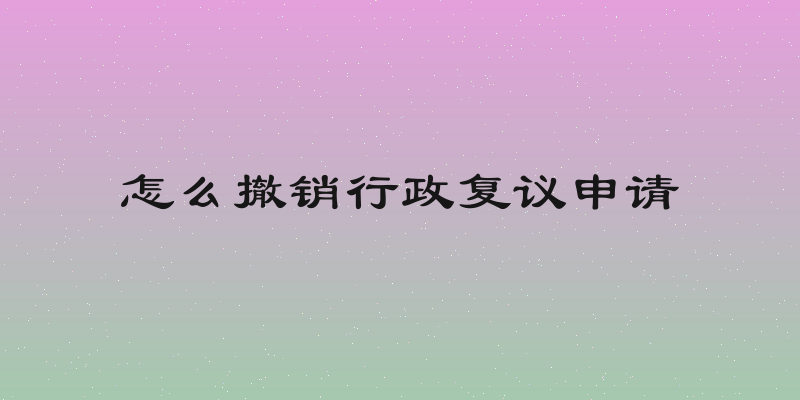怎么撤销行政复议申请