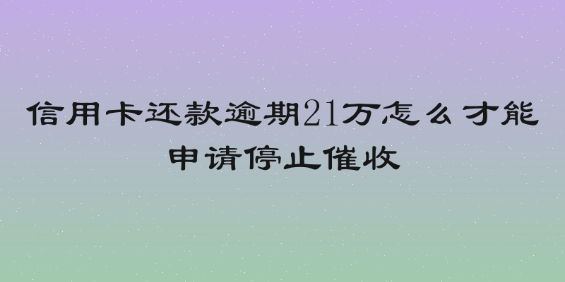 信用卡还款逾期21万怎么才能申请停止催收