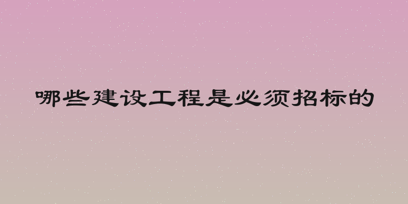 哪些建设工程是必须招标的