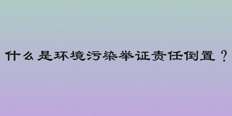 什么是环境污染举证责任倒置？