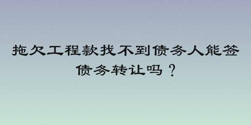 拖欠工程款找不到债务人能签债务转让吗？
