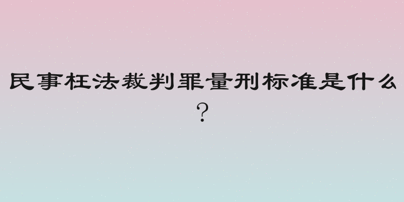 民事枉法裁判罪量刑标准是什么?