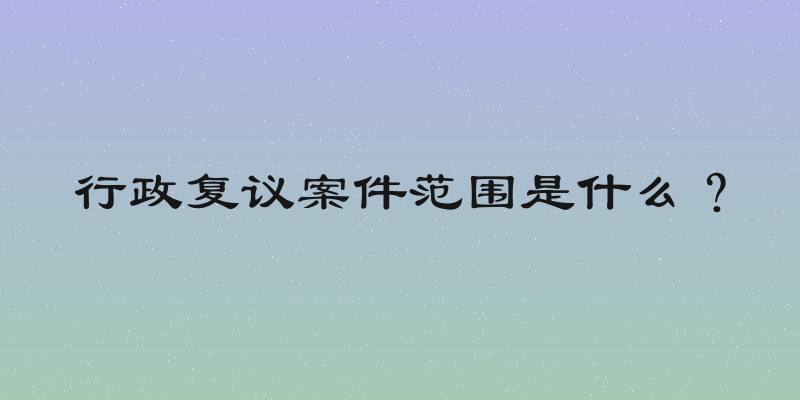 行政复议案件范围是什么？