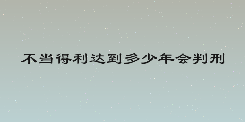 不当得利达到多少年会判刑