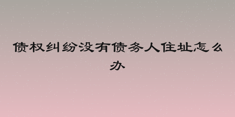 债权纠纷没有债务人住址怎么办