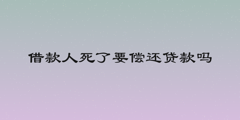借款人死了要偿还贷款吗