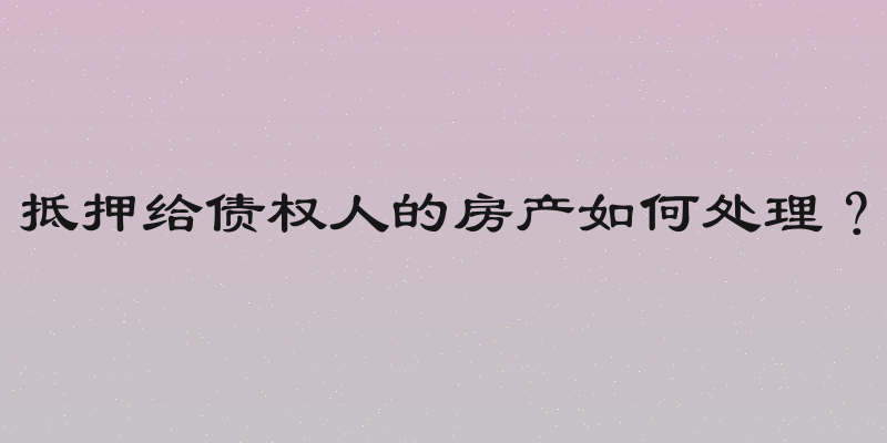 抵押给债权人的房产如何处理？