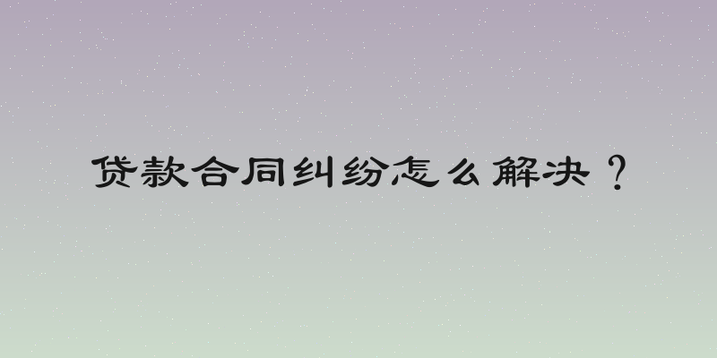贷款合同纠纷怎么解决？