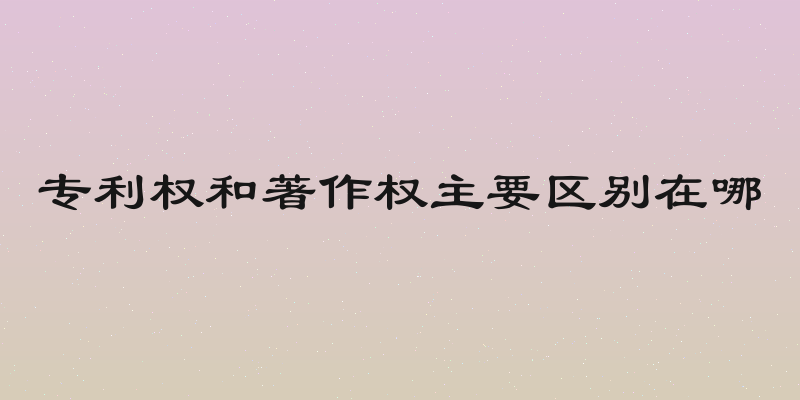 专利权和著作权主要区别在哪