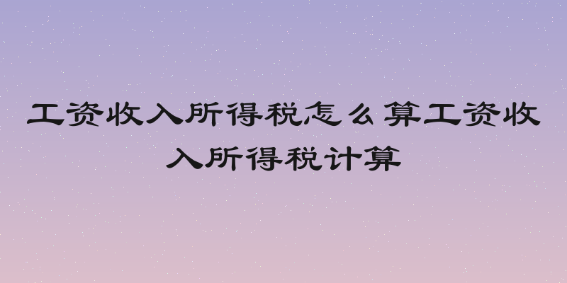 工资收入所得税怎么算工资收入所得税计算