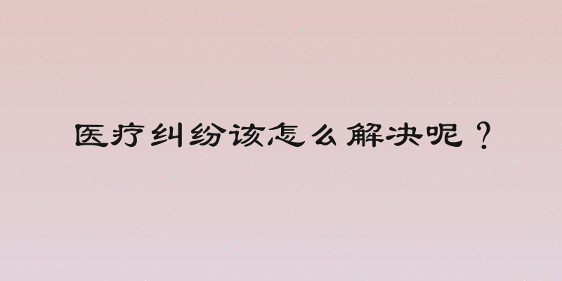 医疗纠纷该怎么解决呢？