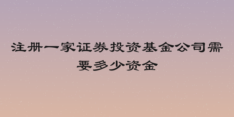 注册一家证券投资基金公司需要多少资金