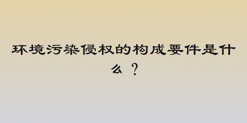 环境污染侵权的构成要件是什么？
