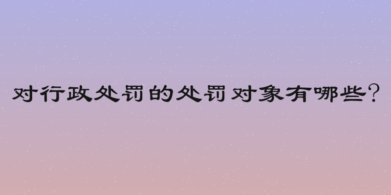 对行政处罚的处罚对象有哪些?