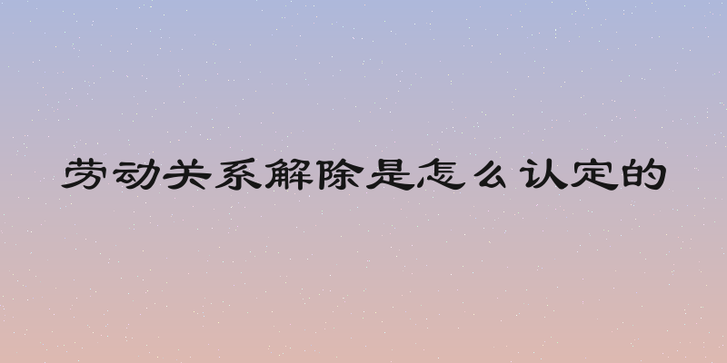 劳动关系解除是怎么认定的