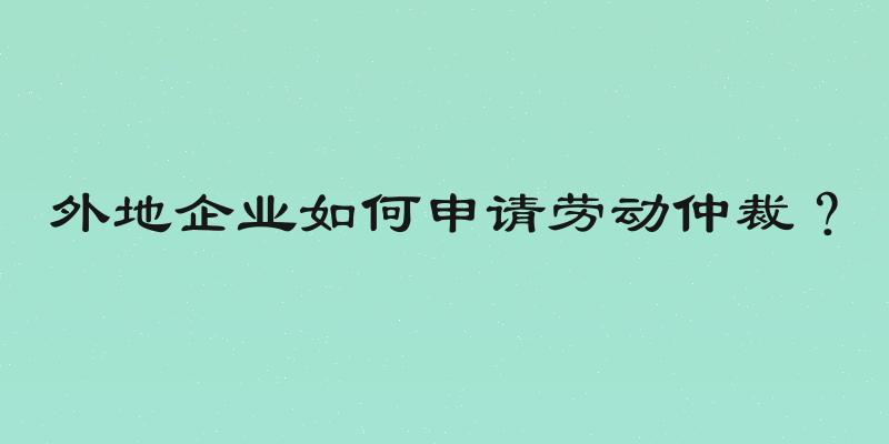 外地企业如何申请劳动仲裁？
