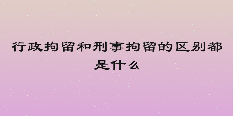 行政拘留和刑事拘留的区别都是什么