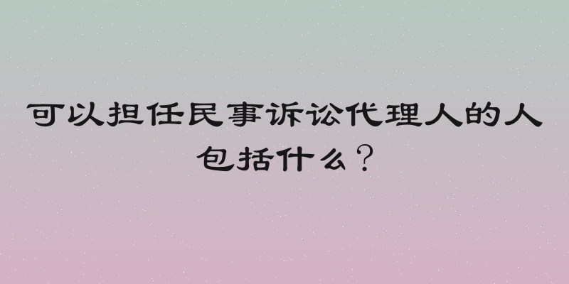 可以担任民事诉讼代理人的人包括什么?
