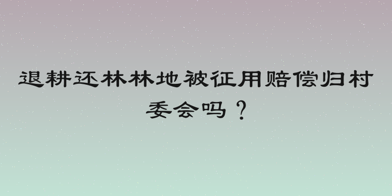 退耕还林林地被征用赔偿归村委会吗？