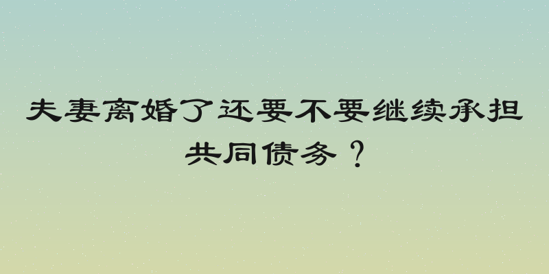 夫妻离婚了还要不要继续承担共同债务？