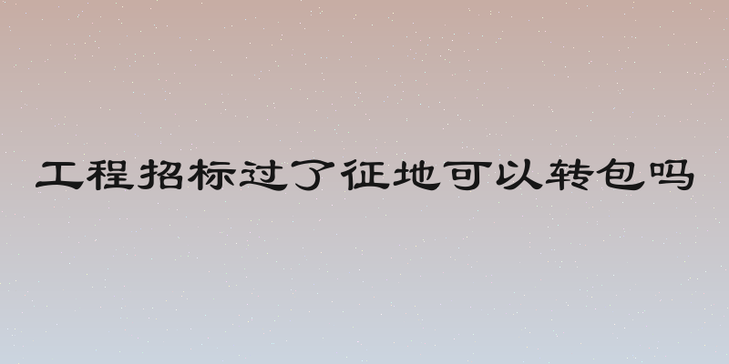 工程招标过了征地可以转包吗