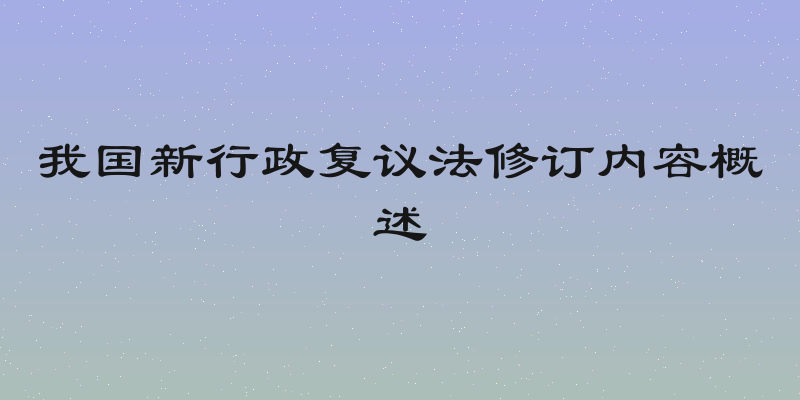 我国新行政复议法修订内容概述