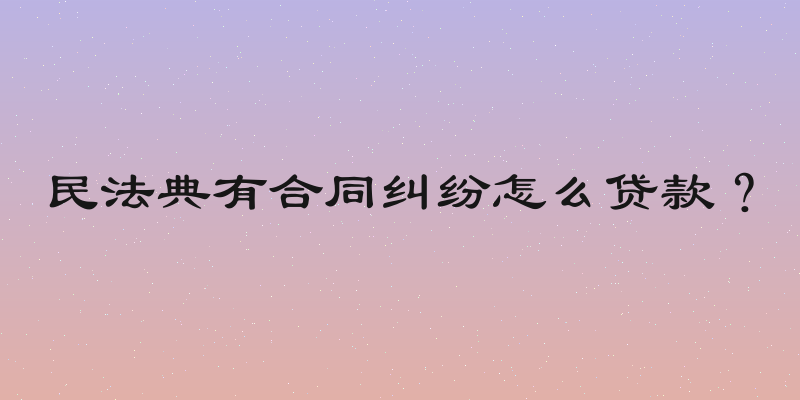 民法典有合同纠纷怎么贷款？
