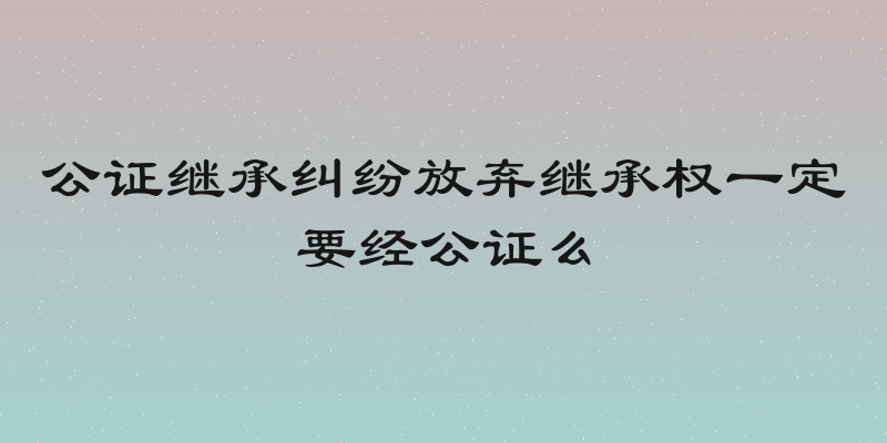 公证继承纠纷放弃继承权一定要经公证么