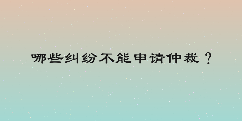 哪些纠纷不能申请仲裁？